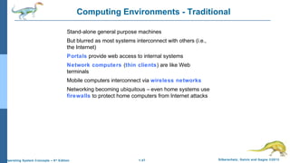1.47 Silberschatz, Galvin and Gagne ©2013Operating System Concepts – 9th
Edition
Computing Environments - Traditional
Stand-alone general purpose machines
But blurred as most systems interconnect with others (i.e.,
the Internet)
Portals provide web access to internal systems
Network computers (thin clients) are like Web
terminals
Mobile computers interconnect via wireless networks
Networking becoming ubiquitous – even home systems use
firewalls to protect home computers from Internet attacks
 