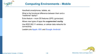 1.48 Silberschatz, Galvin and Gagne ©2013Operating System Concepts – 9th
Edition
Computing Environments - Mobile
Handheld smartphones, tablets, etc
What is the functional difference between them and a
“traditional” laptop?
Extra feature – more OS features (GPS, gyroscope)
Allows new types of apps like augmented reality
Use IEEE 802.11 wireless, or cellular data networks for
connectivity
Leaders are Apple iOS and Google Android
 