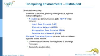 1.49 Silberschatz, Galvin and Gagne ©2013Operating System Concepts – 9th
Edition
Computing Environments – Distributed
Distributed computiing
Collection of separate, possibly heterogeneous, systems
networked together
 Network is a communications path, TCP/IP most
common
– Local Area Network (LAN)
– Wide Area Network (WAN)
– Metropolitan Area Network (MAN)
– Personal Area Network (PAN)
Network Operating System provides features between
systems across network
 Communication scheme allows systems to exchange
messages
 Illusion of a single system
 