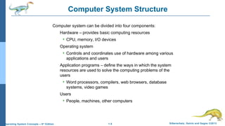1.5 Silberschatz, Galvin and Gagne ©2013Operating System Concepts – 9th
Edition
Computer System Structure
Computer system can be divided into four components:
Hardware – provides basic computing resources
 CPU, memory, I/O devices
Operating system
 Controls and coordinates use of hardware among various
applications and users
Application programs – define the ways in which the system
resources are used to solve the computing problems of the
users
 Word processors, compilers, web browsers, database
systems, video games
Users
 People, machines, other computers
 