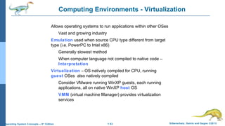 1.52 Silberschatz, Galvin and Gagne ©2013Operating System Concepts – 9th
Edition
Computing Environments - Virtualization
Allows operating systems to run applications within other OSes
Vast and growing industry
Emulation used when source CPU type different from target
type (i.e. PowerPC to Intel x86)
Generally slowest method
When computer language not compiled to native code –
Interpretation
Virtualization – OS natively compiled for CPU, running
guest OSes also natively compiled
Consider VMware running WinXP guests, each running
applications, all on native WinXP host OS
VMM (virtual machine Manager) provides virtualization
services
 
