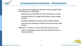 1.53 Silberschatz, Galvin and Gagne ©2013Operating System Concepts – 9th
Edition
Computing Environments - Virtualization
Use cases involve laptops and desktops running multiple OSes
for exploration or compatibility
Apple laptop running Mac OS X host, Windows as a guest
Developing apps for multiple OSes without having multiple
systems
QA testing applications without having multiple systems
Executing and managing compute environments within data
centers
VMM can run natively, in which case they are also the host
There is no general purpose host then (VMware ESX and
Citrix XenServer)
 
