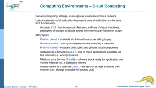1.55 Silberschatz, Galvin and Gagne ©2013Operating System Concepts – 9th
Edition
Computing Environments – Cloud Computing
Delivers computing, storage, even apps as a service across a network
Logical extension of virtualization because it uses virtualization as the base
for it functionality.
Amazon EC2 has thousands of servers, millions of virtual machines,
petabytes of storage available across the Internet, pay based on usage
Many types
Public cloud – available via Internet to anyone willing to pay
Private cloud – run by a company for the company’s own use
Hybrid cloud – includes both public and private cloud components
Software as a Service (SaaS) – one or more applications available via
the Internet (i.e., word processor)
Platform as a Service (PaaS) – software stack ready for application use
via the Internet (i.e., a database server)
Infrastructure as a Service (IaaS) – servers or storage available over
Internet (i.e., storage available for backup use)
 