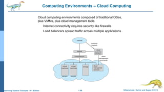 1.56 Silberschatz, Galvin and Gagne ©2013Operating System Concepts – 9th
Edition
Computing Environments – Cloud Computing
Cloud computing environments composed of traditional OSes,
plus VMMs, plus cloud management tools
Internet connectivity requires security like firewalls
Load balancers spread traffic across multiple applications
 