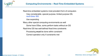 1.57 Silberschatz, Galvin and Gagne ©2013Operating System Concepts – 9th
Edition
Computing Environments – Real-Time Embedded Systems
Real-time embedded systems most prevalent form of computers
Vary considerable, special purpose, limited purpose OS,
real-time OS
Use expanding
Many other special computing environments as well
Some have OSes, some perform tasks without an OS
Real-time OS has well-defined fixed time constraints
Processing must be done within constraint
Correct operation only if constraints met
 