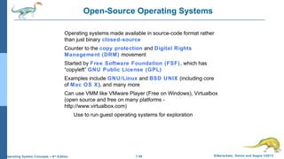 1.58 Silberschatz, Galvin and Gagne ©2013Operating System Concepts – 9th
Edition
Open-Source Operating Systems
Operating systems made available in source-code format rather
than just binary closed-source
Counter to the copy protection and Digital Rights
Management (DRM) movement
Started by Free Software Foundation (FSF), which has
“copyleft” GNU Public License (GPL)
Examples include GNU/Linux and BSD UNIX (including core
of Mac OS X), and many more
Can use VMM like VMware Player (Free on Windows), Virtualbox
(open source and free on many platforms -
http://www.virtualbox.com)
Use to run guest operating systems for exploration
 