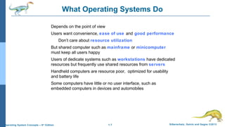 1.7 Silberschatz, Galvin and Gagne ©2013Operating System Concepts – 9th
Edition
What Operating Systems Do
Depends on the point of view
Users want convenience, ease of use and good performance
Don’t care about resource utilization
But shared computer such as mainframe or minicomputer
must keep all users happy
Users of dedicate systems such as workstations have dedicated
resources but frequently use shared resources from servers
Handheld computers are resource poor, optimized for usability
and battery life
Some computers have little or no user interface, such as
embedded computers in devices and automobiles
 