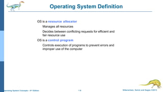 1.8 Silberschatz, Galvin and Gagne ©2013Operating System Concepts – 9th
Edition
Operating System Definition
OS is a resource allocator
Manages all resources
Decides between conflicting requests for efficient and
fair resource use
OS is a control program
Controls execution of programs to prevent errors and
improper use of the computer
 