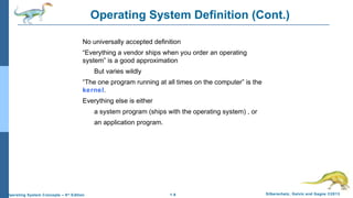 1.9 Silberschatz, Galvin and Gagne ©2013Operating System Concepts – 9th
Edition
Operating System Definition (Cont.)
No universally accepted definition
“Everything a vendor ships when you order an operating
system” is a good approximation
But varies wildly
“The one program running at all times on the computer” is the
kernel.
Everything else is either
a system program (ships with the operating system) , or
an application program.
 