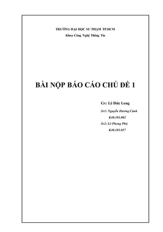 TRƯỜNG ĐẠI HỌC SƯ PHẠM TP.HCM
Khoa Công Nghệ Thông Tin
BÀI NỘP BÁO CÁO CHỦ ĐỀ 1
Gv: Lê Đức Long
Sv1: Nguyễn Dương Cảnh
K40.103.002
Sv2: Lê Phong Phú
K40.103.057
 