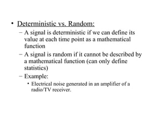 • Deterministic vs. Random:
– A signal is deterministic if we can define its
value at each time point as a mathematical
function
– A signal is random if it cannot be described by
a mathematical function (can only define
statistics)
– Example:
• Electrical noise generated in an amplifier of a
radio/TV receiver.
 