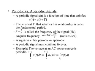 • Periodic vs. Aperiodic Signals:
– A periodic signal x(t) is a function of time that satisfies
– The smallest T, that satisfies this relationship is called
the fundamental period.
– is called the frequency of the signal (Hz).
– Angular frequency, (radians/sec).
– A signal is either periodic or aperiodic.
– A periodic signal must continue forever.
– Example: The voltage at an AC power source is
periodic.
)()( Ttxtx +=
T
f
1
=
∫ ∫ ∫
+ +
==
0 0
0
)()()(
Ta
a
Tb
b T
dttxdttxdttx
T
f
π
πω
2
2 ==
 
