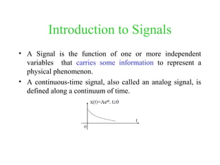 Introduction to Signals
• A Signal is the function of one or more independent
variables that carries some information to represent a
physical phenomenon.
• A continuous-time signal, also called an analog signal, is
defined along a continuum of time.
 