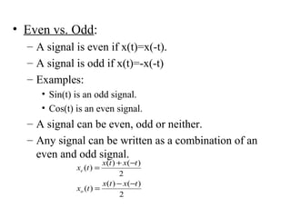 • Even vs. Odd:
– A signal is even if x(t)=x(-t).
– A signal is odd if x(t)=-x(-t)
– Examples:
• Sin(t) is an odd signal.
• Cos(t) is an even signal.
– A signal can be even, odd or neither.
– Any signal can be written as a combination of an
even and odd signal.
2
)()(
)(
2
)()(
)(
txtx
tx
txtx
tx
o
e
−−
=
−+
=
 