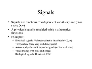 Signals
• Signals are functions of independent variables; time (t) or
space (x,y)
• A physical signal is modeled using mathematical
functions.
• Examples:
– Electrical signals: Voltages/currents in a circuit v(t),i(t)
– Temperature (may vary with time/space)
– Acoustic signals: audio/speech signals (varies with time)
– Video (varies with time and space)
– Biological signals: Heartbeat, EEG
 