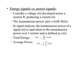 • Energy signals vs. power signals:
– Consider a voltage v(t) developed across a
resistor R, producing a current i(t).
– The instantaneous power: p(t)=v2
(t)/R=Ri2
(t)
– In signal analysis, the instantaneous power of a
signal x(t) is equivalent to the instantaneous
power over 1 resistor and is defined as x2
(t).
– Total Energy:
– Average Power:
∫−
∞→
2/
2/
2
)(
1
lim
T
T
T dttx
T
∫−
∞→
2/
2/
2
)(lim
T
T
T dttx
 
