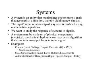 Systems
• A system is an entity that manipulates one or more signals
that accomplish a function, thereby yielding new signals.
• The input/output relationship of a system is modeled using
mathematical equations.
• We want to study the response of systems to signals.
• A system may be made up of physical components
(electrical, mechanical, hydraulic) or may be an algorithm
that computes an output from an input signal.
• Examples:
– Circuits (Input: Voltage, Output: Current)
• Simple resistor circuit:
– Mass Spring System (Input: Force, Output: displacement)
– Automatic Speaker Recognition (Input: Speech, Output: Identity)
)()( tRitv =
 