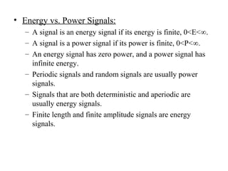 • Energy vs. Power Signals:
– A signal is an energy signal if its energy is finite, 0<E<∞.
– A signal is a power signal if its power is finite, 0<P<∞.
– An energy signal has zero power, and a power signal has
infinite energy.
– Periodic signals and random signals are usually power
signals.
– Signals that are both deterministic and aperiodic are
usually energy signals.
– Finite length and finite amplitude signals are energy
signals.
 