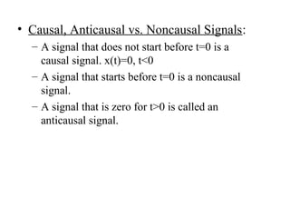 • Causal, Anticausal vs. Noncausal Signals:
– A signal that does not start before t=0 is a
causal signal. x(t)=0, t<0
– A signal that starts before t=0 is a noncausal
signal.
– A signal that is zero for t>0 is called an
anticausal signal.
 