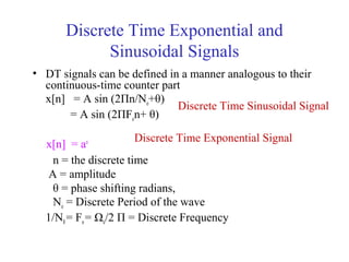 Discrete Time Exponential and
Sinusoidal Signals
• DT signals can be defined in a manner analogous to their
continuous-time counter part
x[n] = A sin (2Пn/No+θ)
= A sin (2ПFon+ θ)
x[n] = an
n = the discrete time
A = amplitude
θ = phase shifting radians,
No = Discrete Period of the wave
1/N0= Fo= Ωo/2 П = Discrete Frequency
Discrete Time Sinusoidal Signal
Discrete Time Exponential Signal
 