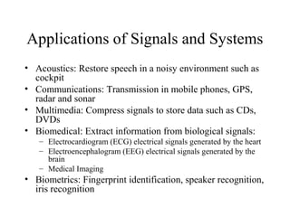 Applications of Signals and Systems
• Acoustics: Restore speech in a noisy environment such as
cockpit
• Communications: Transmission in mobile phones, GPS,
radar and sonar
• Multimedia: Compress signals to store data such as CDs,
DVDs
• Biomedical: Extract information from biological signals:
– Electrocardiogram (ECG) electrical signals generated by the heart
– Electroencephalogram (EEG) electrical signals generated by the
brain
– Medical Imaging
• Biometrics: Fingerprint identification, speaker recognition,
iris recognition
 