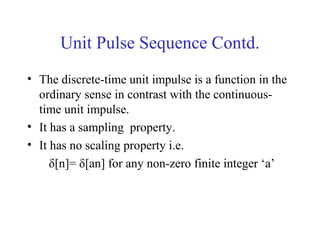 Unit Pulse Sequence Contd.
• The discrete-time unit impulse is a function in the
ordinary sense in contrast with the continuous-
time unit impulse.
• It has a sampling property.
• It has no scaling property i.e.
δ[n]= δ[an] for any non-zero finite integer ‘a’
 