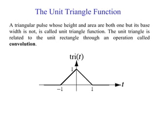 The Unit Triangle Function
A triangular pulse whose height and area are both one but its base
width is not, is called unit triangle function. The unit triangle is
related to the unit rectangle through an operation called
convolution.
 