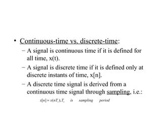 • Continuous-time vs. discrete-time:
– A signal is continuous time if it is defined for
all time, x(t).
– A signal is discrete time if it is defined only at
discrete instants of time, x[n].
– A discrete time signal is derived from a
continuous time signal through sampling, i.e.:
periodsamplingisTnTxnx ss ),(][ =
 