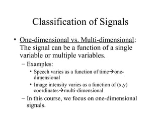Classification of Signals
• One-dimensional vs. Multi-dimensional:
The signal can be a function of a single
variable or multiple variables.
– Examples:
• Speech varies as a function of timeone-
dimensional
• Image intensity varies as a function of (x,y)
coordinatesmulti-dimensional
– In this course, we focus on one-dimensional
signals.
 