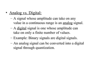 • Analog vs. Digital:
– A signal whose amplitude can take on any
value in a continuous range is an analog signal.
– A digital signal is one whose amplitude can
take on only a finite number of values.
– Example: Binary signals are digital signals.
– An analog signal can be converted into a digital
signal through quantization.
 