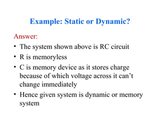 Example: Static or Dynamic?
Answer:
• The system shown above is RC circuit
• R is memoryless
• C is memory device as it stores charge
because of which voltage across it can’t
change immediately
• Hence given system is dynamic or memory
system
 