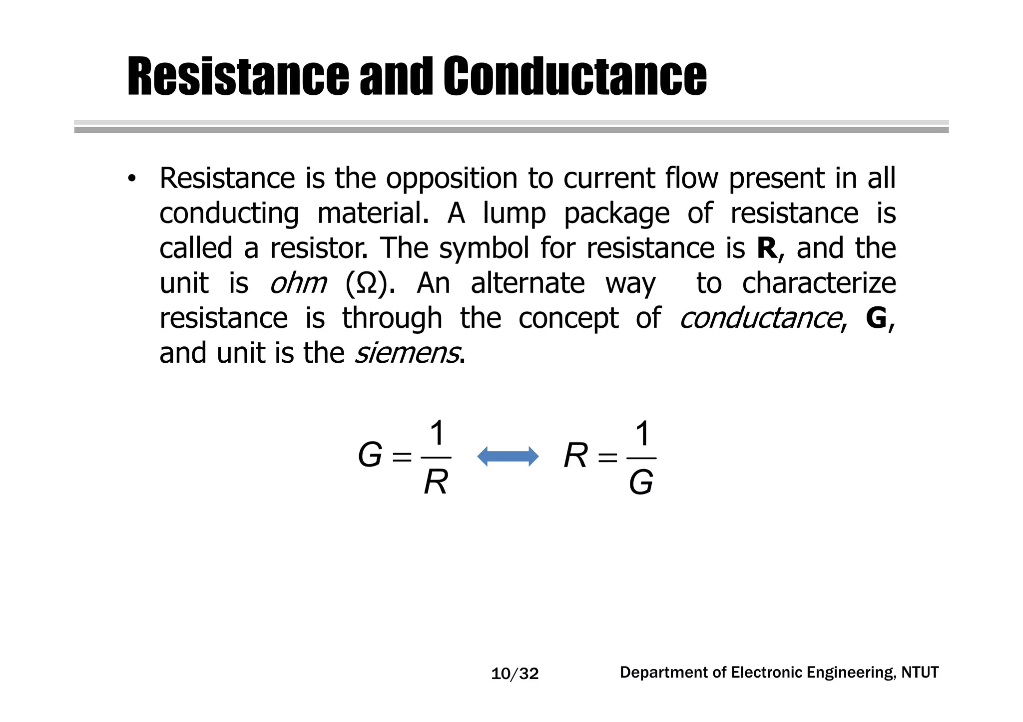 Resistance and Conductance
• Resistance is the opposition to current flow present in all
conducting material. A lump package of resistance is
called a resistor. The symbol for resistance is R, and the
unit is ohm ( ). An alternate way to characterize
resistance is through the concept of conductance, G,
and unit is the siemens.
=
1
G
R
=
1
R
G
Department of Electronic Engineering, NTUT10/32
 