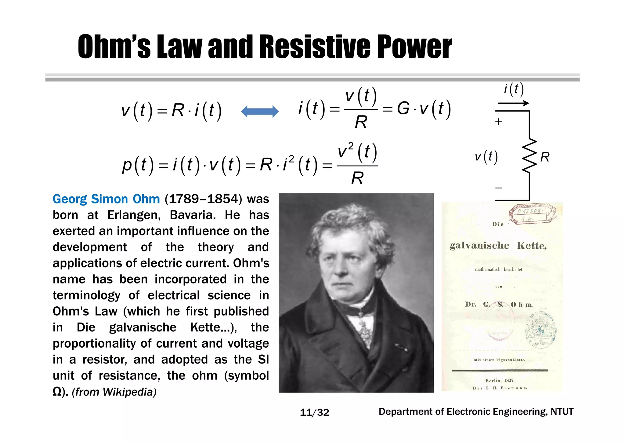Ohm’s Law and Resistive Power
GeorgGeorgGeorgGeorg SimonSimonSimonSimon OhmOhmOhmOhm (1789–1854) was
born at Erlangen, Bavaria. He has
exerted an important influence on the
development of the theory and
applications of electric current. Ohm's
name has been incorporated in the
terminology of electrical science in
Ohm's Law (which he first published
in Die galvanische Kette...), the
proportionality of current and voltage
in a resistor, and adopted as the SI
unit of resistance, the ohm (symbol
Ω). (from Wikipedia)
( ) ( )v t R i t= ⋅ ( )
( )
( )
v t
i t G v t
R
= = ⋅
( )i t
R( )v t
( ) ( ) ( ) ( )
( )2
2 v t
p t i t v t R i t
R
= ⋅ = ⋅ =
Department of Electronic Engineering, NTUT11/32
 