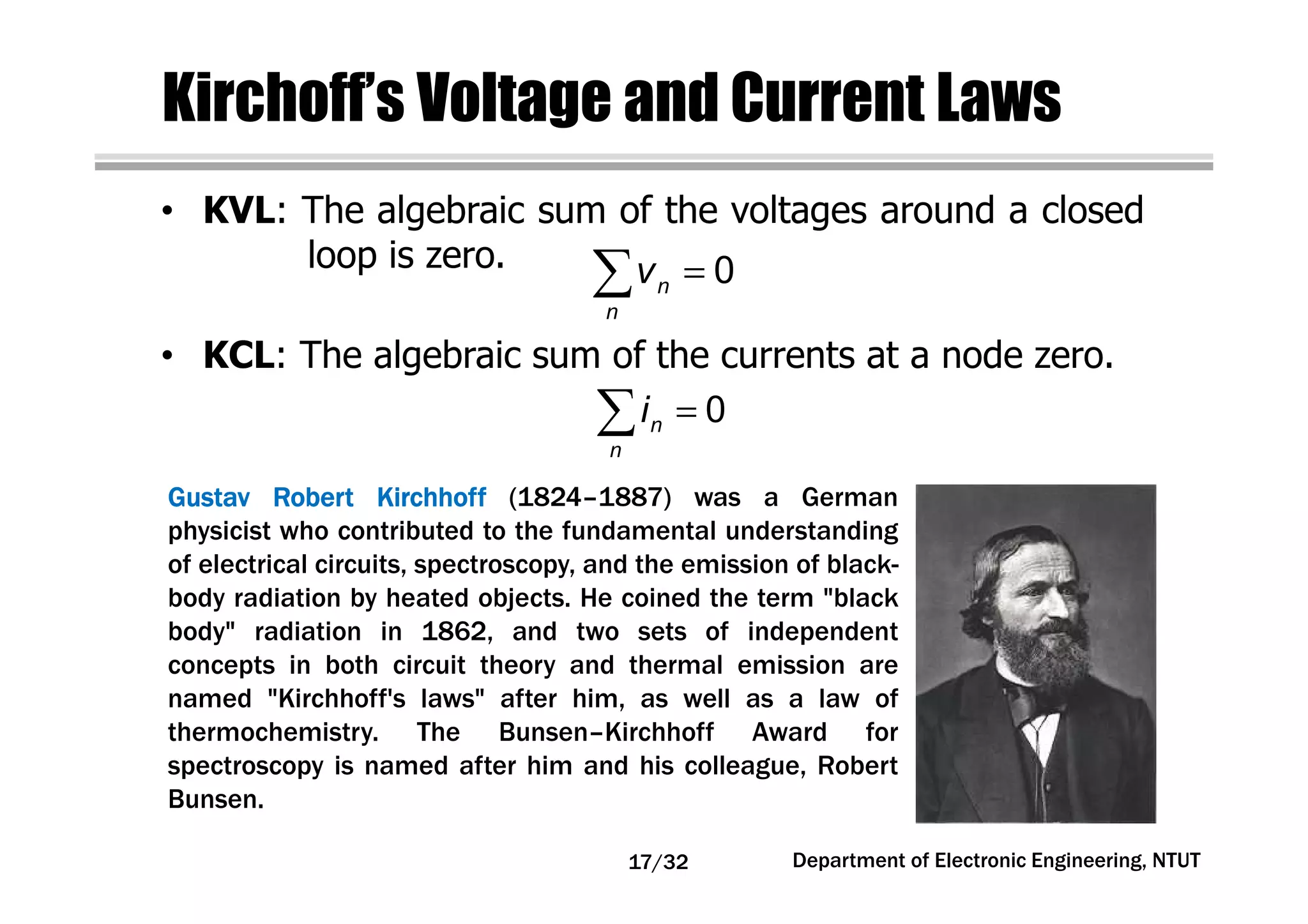 Kirchoff’s Voltage and Current Laws
• KVL: The algebraic sum of the voltages around a closed
loop is zero.
GustavGustavGustavGustav RobertRobertRobertRobert KirchhoffKirchhoffKirchhoffKirchhoff (1824–1887) was a German
physicist who contributed to the fundamental understanding
of electrical circuits, spectroscopy, and the emission of black-
body radiation by heated objects. He coined the term "black
body" radiation in 1862, and two sets of independent
concepts in both circuit theory and thermal emission are
named "Kirchhoff's laws" after him, as well as a law of
thermochemistry. The Bunsen–Kirchhoff Award for
spectroscopy is named after him and his colleague, Robert
Bunsen.
0n
n
v =∑
• KCL: The algebraic sum of the currents at a node zero.
=∑ 0n
n
i
Department of Electronic Engineering, NTUT17/32
 