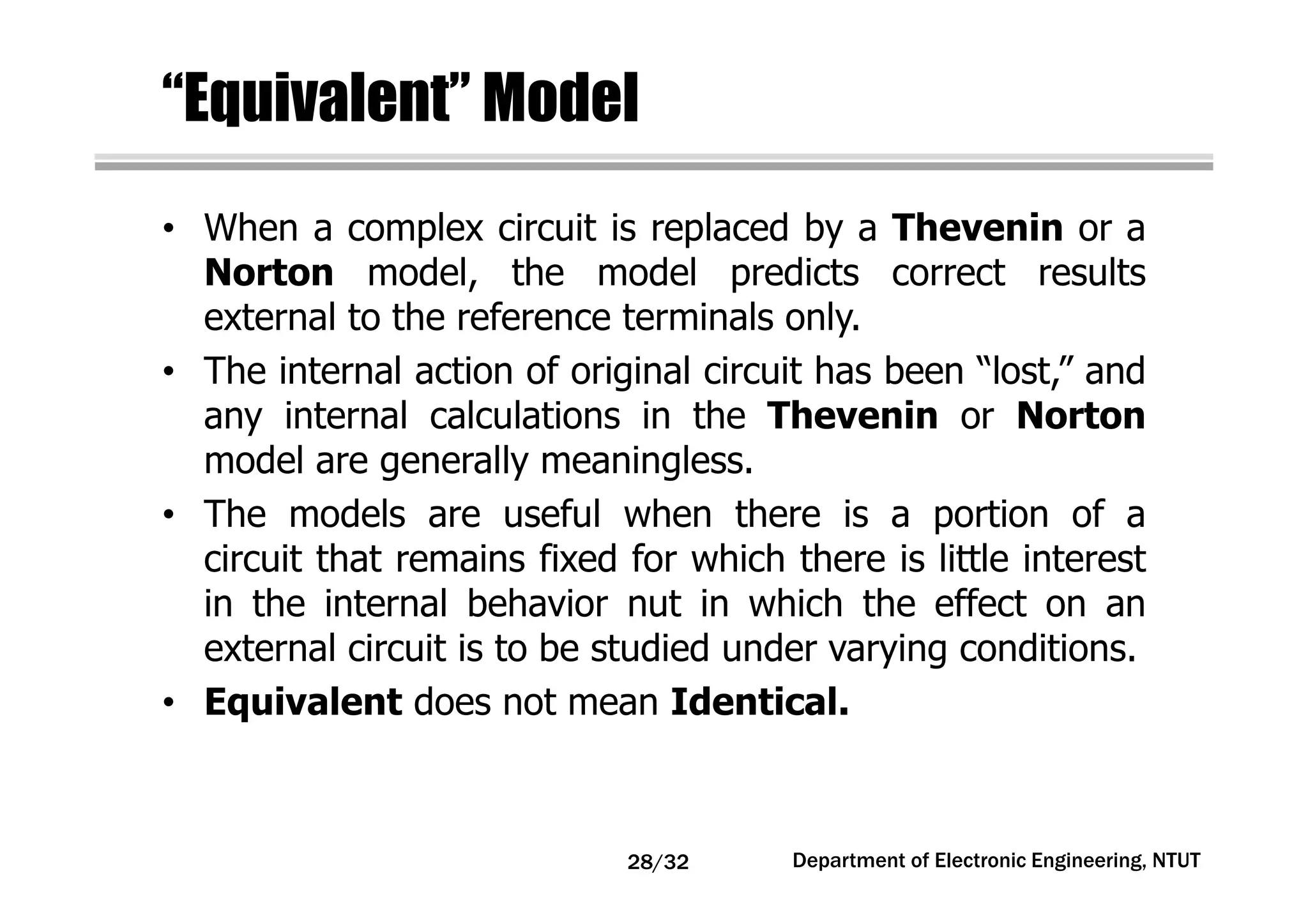 “Equivalent” Model
• When a complex circuit is replaced by a Thevenin or a
Norton model, the model predicts correct results
external to the reference terminals only.
• The internal action of original circuit has been “lost,” and
any internal calculations in the Thevenin or Norton
model are generally meaningless.
• The models are useful when there is a portion of a
circuit that remains fixed for which there is little interest
in the internal behavior nut in which the effect on an
external circuit is to be studied under varying conditions.
• Equivalent does not mean Identical.
Department of Electronic Engineering, NTUT28/32
 