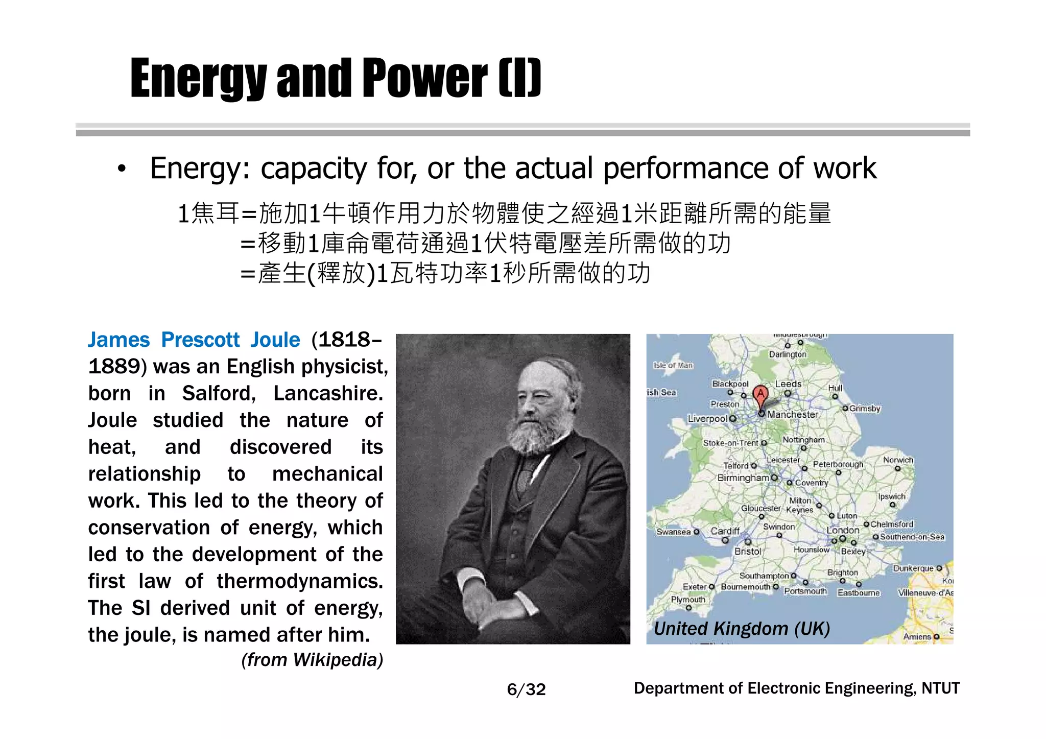 Energy and Power (I)
• Energy: capacity for, or the actual performance of work
JamesJamesJamesJames PrescottPrescottPrescottPrescott JouleJouleJouleJoule (1818–
1889) was an English physicist,
born in Salford, Lancashire.
Joule studied the nature of
heat, and discovered its
relationship to mechanical
work. This led to the theory of
conservation of energy, which
led to the development of the
first law of thermodynamics.
The SI derived unit of energy,
the joule, is named after him.
(from Wikipedia)
United Kingdom (UK)
1焦耳=施加1牛頓作用力於物體使之經過1米距離所需的能量
=移動1庫侖電荷通過1伏特電壓差所需做的功
=產生(釋放)1瓦特功率1秒所需做的功
Department of Electronic Engineering, NTUT6/32
 