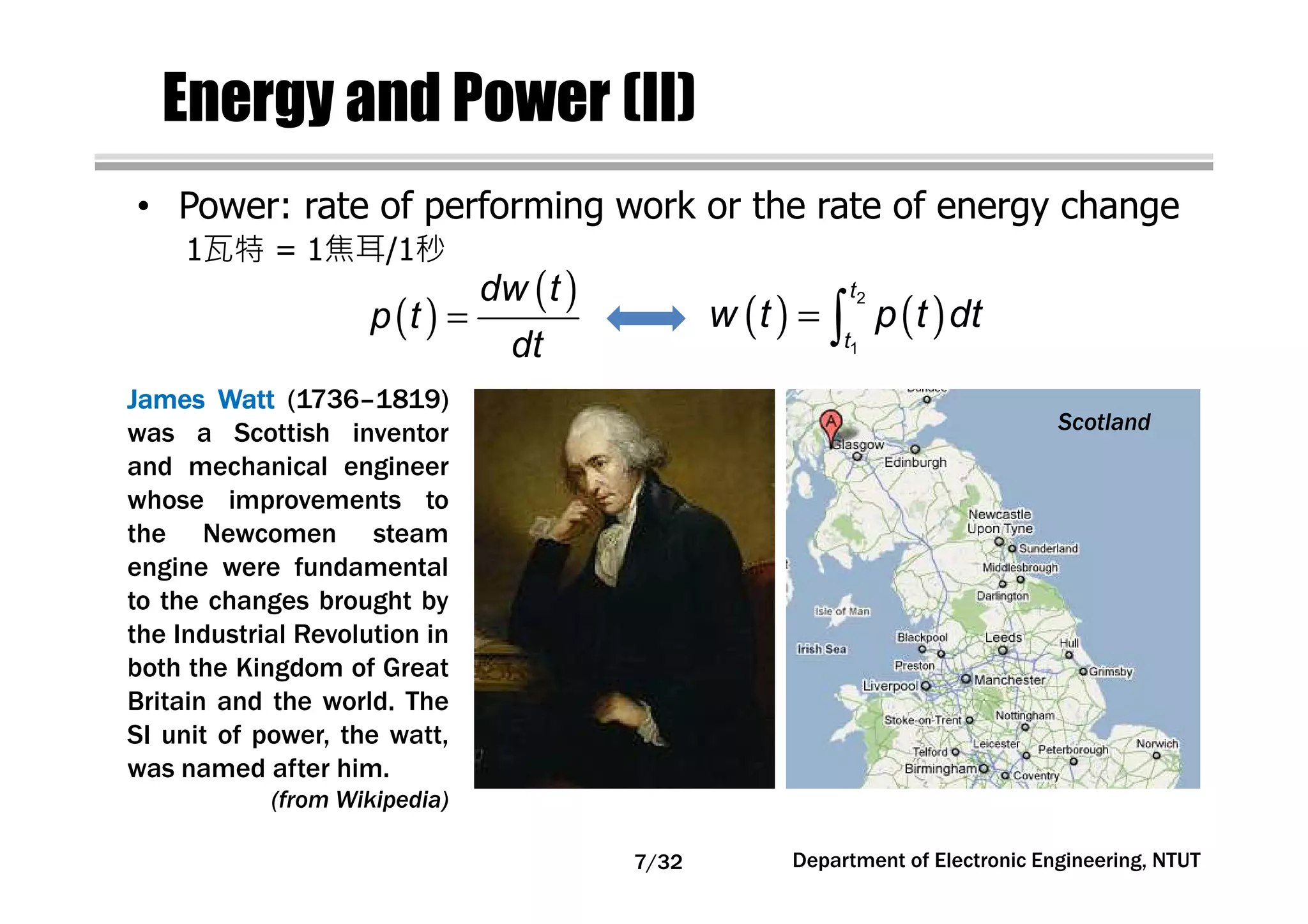 Energy and Power (II)
• Power: rate of performing work or the rate of energy change
JamesJamesJamesJames WattWattWattWatt (1736–1819)
was a Scottish inventor
and mechanical engineer
whose improvements to
the Newcomen steam
engine were fundamental
to the changes brought by
the Industrial Revolution in
both the Kingdom of Great
Britain and the world. The
SI unit of power, the watt,
was named after him.
(from Wikipedia)
Scotland
( )
( )=
dw t
p t
dt
( ) ( )= ∫
2
1
t
t
w t p t dt
1瓦特 = 1焦耳/1秒
Department of Electronic Engineering, NTUT7/32
 