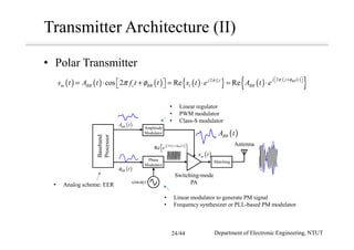 Transmitter Architecture (II)
• Polar Transmitter
( ) ( ) ( ) ( ){ } ( ) ( )
{ }22
cos 2 Re Re c BBc
j f t tj f t
m BB c BB l BBs t A t f t t s t e A t e
π φπ
π φ
+  
= ⋅ + = ⋅ = ⋅  
( )BBA t
cos ctω
( )ms t
Switching-mode
PA
Antenna
Phase
Modulator
Matching
( )BBA t
( )BB tφ
Baseband
Processor
Amplitude
Modulator
• Linear regulator
• PWM modulator
• Class-S modulator
• Linear modulator to generate PM signal
• Frequency synthesizer or PLL-based PM modulator
• Analog scheme: EER
( )
{ }2
Re c BBj f t t
e
π φ+  
Department of Electronic Engineering, NTUT24/44
 