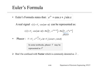In some textbooks, phasor may be
represented as
Euler’s Formula
• Euler’s Formula states that: cos sinjx
e x j x= +
( ) ( ) ( )
{ } { }cos Re Rej t j j t
p p pv t V t V e V e eω φ φ ω
ω φ +
= ⋅ + = ⋅ = ⋅
( )cos sin
def
j
p p pV V e V V jφ
φ φ φ= ⋅ = ∠ = +• Phasor :
Don’t be confused with Vector which is commonly denoted as .A
phasor
A real signal can be represented as:
V
V
( ) ( )cospv t V tω φ= ⋅ +
Department of Electronic Engineering, NTUT4/44
 