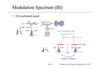 Modulation Spectrum (III)
I/Q
Modulator
t( )BBs t
f
0 Hz
USBLSB
cos2 cf tπ
( ) ( ) ( ) ( )2 2
2 2
c cj t j tj f t j f tA t A t
e e e eφ φπ π− −
= +
( ) ( ) ( )( )cos 2m cs t A t f t tπ φ= +
( ) ( )
{ }2
Re cj t j f t
A t e e
φ π
= ⋅
“real signal”
• I/Q modulated signal
( )I t
( )Q t
f
cf0 Hzcf−
USBLSBLSBUSB
“complex”“complex” “real”
Department of Electronic Engineering, NTUT
Complex conjugate
41/44
 