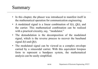 Summary
• In this chapter, the phasor was introduced to manifest itself in
the mathematical operation for communication engineering.
• A modulated signal is a linear combination of I(t), Q(t), and
the carrier. This mathematical combination can be realized
with a practical circuitry, say, “modulator.”
• The demodulation is the decomposition of the modulated
signal, which is the reverse process to recover the baseband
signal I(t) and Q(t).
• The modulated signal can be viewed as a complex envelope
carried by a sinusoidal carrier. With this equivalent lowpass
form to represent a bandpass system, the mathematical
analysis can be easily simplified.
Department of Electronic Engineering, NTUT44/44
 