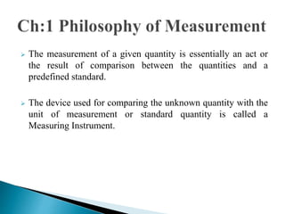  The measurement of a given quantity is essentially an act or
the result of comparison between the quantities and a
predefined standard.
 The device used for comparing the unknown quantity with the
unit of measurement or standard quantity is called a
Measuring Instrument.
 