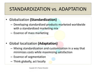 Copyright 2013, Pearson Education
STANDARDIZATION vs. ADAPTATION
• Globalization (Standardization)
– Developing standardized products marketed worldwide
with a standardized marketing mix
– Essence of mass marketing
• Global localization (Adaptation)
– Mixing standardization and customization in a way that
minimizes costs while maximizing satisfaction
– Essence of segmentation
– Think globally, act locally
 