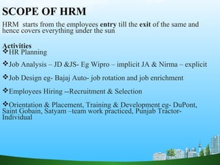 SCOPE OF HRM
HRM starts from the employees entry till the exit of the same and
hence covers everything under the sun.
Activities
HR Planning
Job Analysis – JD &JS- Eg Wipro – implicit JA & Nirma – explicit
Job Design eg- Bajaj Auto- job rotation and job enrichment
Employees Hiring --Recruitment & Selection
Orientation & Placement, Training & Development eg- DuPont,
Saint Gobain, Satyam –team work practiced, Punjab Tractor-
Individual
 