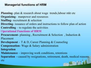 Planning- plan & research about wage trends,labour mkt etc
Organizing- manpower and resources
Staffing- recruitment & selection
Directing- issuance of orders and instructions to follow plan of action
Controlling – to regulate the activities
Operational Functions of HRM
Procurement- planning , Recruitment & Selection , Induction &
Placement
Development – T & D, Career Planning & Counseling
Compensation- Wage & Salary administration
Integration
Maintenance – improving work conditions, retentions
Separation - caused by resignations, retirement, death, medical reasons
etc
Managerial functions of HRM
 