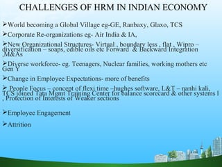 CHALLENGES OF HRM IN INDIAN ECONOMY
World becoming a Global Village eg-GE, Ranbaxy, Glaxo, TCS
Corporate Re-organizations eg- Air India & IA,
New Organizational Structures- Virtual , boundary less , flat , Wipro –
diversification – soaps, edible oils etc Forward & Backward Integration
,M&As
Diverse workforce- eg. Teenagers, Nuclear families, working mothers etc
Gen Y
Change in Employee Expectations- more of benefits
 People Focus – concept of flexi time –hughes software, L&T – nanhi kali,
TCS joined Tata Mgmt Training Center for balance scorecard & other systems l
, Protection of Interests of Weaker sections
Employee Engagement
Attrition
 