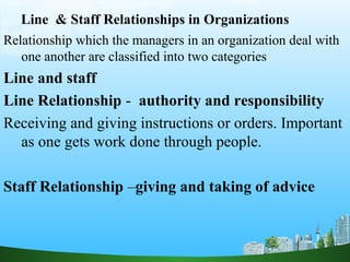 Line & Staff Relationships in Organizations
Relationship which the managers in an organization deal with
one another are classified into two categories
Line and staff
Line Relationship - authority and responsibility
Receiving and giving instructions or orders. Important
as one gets work done through people.
Staff Relationship –giving and taking of advice
 