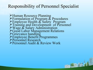 Responsibility of Personnel Specialist
Human Resource Planning
Formulation of Program & Procedures
Employee Health & Safety Program
Training and Development of Personnel
Wage & Salary Administration
Good Labor Management Relations
Grievance handling
Employee Benefit Programmes
Personnel Research
Personnel Audit & Review Work
 