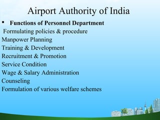 Airport Authority of India
 Functions of Personnel Department
Formulating policies & procedure
Manpower Planning
Training & Development
Recruitment & Promotion
Service Condition
Wage & Salary Administration
Counseling
Formulation of various welfare schemes
 