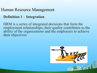 Human Resource Management
Definition 1 – Integration
HRM is a series of integrated decisions that form the
employment relationships; their quality contributes to the
ability of the organizations and the employees to achieve
their objectives
 